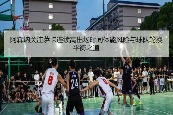 阿森纳关注萨卡连续高出场时间体能风险与球队轮换平衡之道